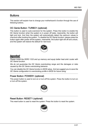 Page 37
Hardware SetupMS-7681
Chapter 2 

2-21
Hardware SetupMS-7681
Chapter 2 

Ths secton wll explan how to change your motherboard’s functon through the use of 
followng buttons. 
OC Gene Button: TURBO1 (optonal)
Ths  button s  used  to  auto-overclock  for  the  system.  Press  ths  button  to  enable  the 
OC  Gene  functon  when  the  system  s n  power  off  state,  meanwhle,  the  button  wll 
lght  and  lock.  And...