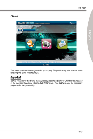 Page 53
BIOS SetupMS-7681
Chapter 3

3-13
BIOS SetupMS-7681
Chapter 3

Game
Ths menu provdes several games for you to play. Smply clck any con to enter t and 
followng the game rules to play t.
Important
Before you enter to the Game menu, please place the MSI Drver DVD that be  ncluded 
n the manboard package  nto the DVD-ROM drve . Ths DVD provdes the necessary 
programs for the game utlty. 