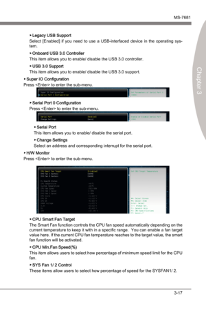 Page 57
BIOS SetupMS-7681
Chapter 3

3-17
BIOS SetupMS-7681
Chapter 3

Legacy USB Support
Select  [Enabled]  f  you  need  to  use  a  USB-nterfaced  devce  n  the  operatng  sys
-tem.
Onboard USB 3.0 Controller
Ths tem allows you to enable/ dsable the USB 3.0 controller.
USB 3.0 Support
Ths tem allows you to enable/ dsable the USB 3.0 support. 
Super IO Configuraton
Press  to enter the sub-menu. 
Seral Port 0 Configuraton
Press  to enter the...