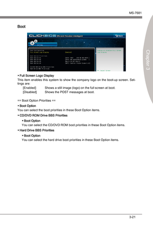 Page 61
BIOS SetupMS-7681
Chapter 3

3-21
BIOS SetupMS-7681
Chapter 3

Boot
Full Screen Logo Dsplay
Ths  tem  enables  ths  system  to  show  the  company  logo  on  the  boot-up  screen.  Set
-
tngs are:
[Enabled]  Shows a stll mage (logo) on the full screen at boot.
[Dsabled]  Shows the POST messages at boot.
== Boot Opton Prortes ==
Boot Opton
You can select the boot prortes n these Boot Opton tems.
CD/DVD ROM...