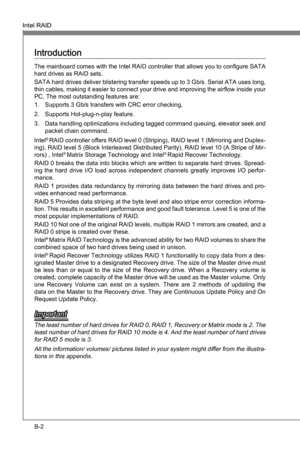 Page 70
B-2
Intel RAIDMS-7681
Appendx B

Intel RAIDMS-7681
Appendx B

Introducton
The manboard comes wth the Intel RAID controller that allows you to configure SATA 
hard drves as RAID sets.
SATA hard drves delver blsterng transfer speeds up to 3 Gb/s. Seral ATA uses long, 
thn cables, makng t easer to connect your drve and  mprovng the arflow nsde your 
PC. The most outstandng features are:
Supports 3...