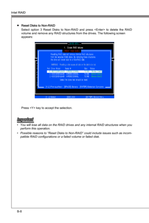 Page 76
B-8
Intel RAIDMS-7681
Appendx B

Intel RAIDMS-7681
Appendx B

Reset Dsks to Non-RAID 
Select  opton  3  Reset  Dsks  to  Non-RAID  and  press    to  delete  the  RAID 
volume and remove any RAID structures from the drves. The followng screen  
appears:
Press  key to accept the selecton.
Important
You wll lose all data on the RAID drves and any nternal RAID structures when you 
perform ths operaton.
Possble reasons to “Reset Dsks...