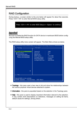 Page 84
C-2
Marvell RAIDMS-7681
Appendx C

Marvell RAIDMS-7681
Appendx C

RAID Configuraton
Durng  bootup,  a  screen  smlar  to  the  one  below  wll  appear  for  about  few  seconds. 
Press + to enter Marvell BIOS setup utlty.
Press + to enter BIOS Setup or  to continue
Important
Be sure to enable the RAID functon for SATA devce n manboard BIOS before config-
urng the Marvell BIOS setup utlty.
The RAID setup utlty menu...