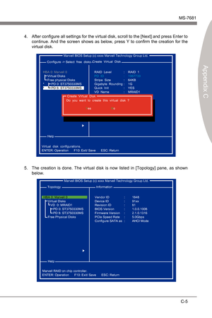 Page 87
Marvell RAIDMS-7681
Appendx C

C-5
Marvell RAIDMS-7681
Appendx C

After configure all settngs for the vrtual dsk, scroll to the [Next] and press Enter to 
contnue.  And  the  screen  shows  as  below,  press  Y  to  confirm  the  creaton  for  the 
vrtual dsk.4.
 Marvell BIOS Setup (c) xxxx Marvell Technology Group Ltd.
 Configure -> Select  free  dsks
 Help
Vrtual  dsk  configuratons.
ENTER: Operaton      F10: Ext/ Save...