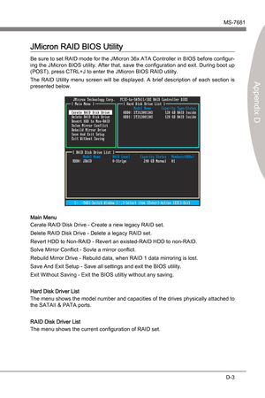 Page 95
JMcron RAIDMS-7681
Appendx D

D-3
JMcron RAIDMS-7681
Appendx D

JMcron RAID BIOS Utlty
Be sure to set RAID mode for the JMcron 36x ATA Controller n BIOS before configur-
ng the JMcron BIOS utlty. After that, save the configuraton and ext. Durng boot up 
(POST), press CTRL+J to enter the JMcron BIOS RAID utlty.
The  RAID  Utlty  menu  screen  wll  be  dsplayed.  A  bref...