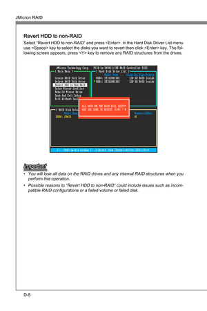 Page 100
D-8
JMcron RAIDMS-7681
Appendx D

JMcron RAIDMS-7681
Appendx D

Revert HDD to non-RAID 
Select “Revert HDD to non-RAID” and press . In the Hard Dsk Drver Lst menu 
use  key to select the dsks you want to revert then clck  key. The fol-
lowng screen appears, press  key to remove any RAID structures from the drves.
Important
You wll lose all data on the RAID drves and any  nternal RAID structures when you 
perform ths...