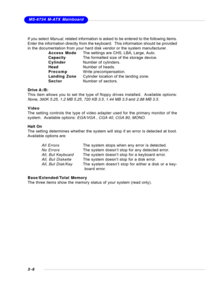 Page 393-6
 MS-6734 M-ATX Mainboard
If you select Manual, related information is asked to be entered to the following items.
Enter the information directly from the keyboard.  This information should be provided
in the documentation from your hard disk vendor or the system manufacturer.
Access ModeThe settings are CHS, LBA, Large, Auto.
CapacityThe formatted size of the storage device.
CylinderNumber of cylinders.
HeadNumber of heads.
PrecompWrite precompensation.
Landing ZoneCylinder location of the landing...