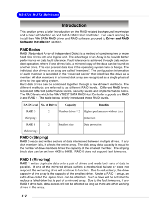 Page 61MS-6734 M-ATX Mainboard
4-2
This section gives a brief introduction on the RAID-related background knowledge
and a brief introduction on VIA SATA RAID Host Controller.  For users wishing to
install their VIA SATA RAID driver and RAID software, proceed to Driver and RAID
Software Installation section.
RAID Basics
RAID (Redundant Array of Independent Disks) is a method of combining two or more
hard disk drives into one logical unit. The advantage of an Array is to provide better
performance or data fault...