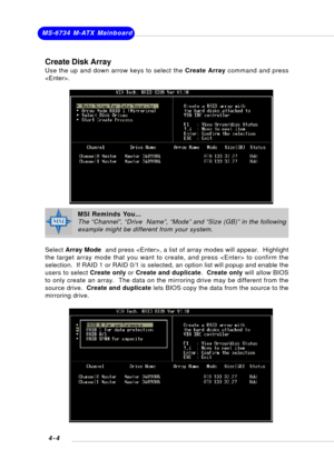 Page 63MS-6734 M-ATX Mainboard
4-4
Create Disk Array
Use the up and down arrow keys to select the Create Array command and press
.
Select Array Mode  and press , a list of array modes will appear.  Highlight
the target array mode that you want to create, and press  to confirm the
selection.  If RAID 1 or RAID 0/1 is selected, an option list will popup and enable the
users to select Create only or Create and duplicate.  Create only will allow BIOS
to only create an array.  The data on the mirroring drive may be...