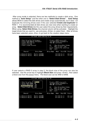 Page 64VIA VT8237 Serial ATA RAID Introduction
4-5 If user selects a RAID 0 array in step 2, the block size of the array can also be
selected.  Use the arrow key to highlight Block Size and press , then select
a block size from the popup menu.  The block size can be 4KB to 64KB.  After array mode is selected, there are two methods to create a disk array.  One
method is “Auto Setup” and the other one is “Select Disk Drives”.   Auto Setup
allows BIOS to select the disk drives and create arrays automatically, but...