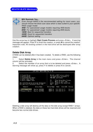 Page 65MS-6734 M-ATX Mainboard
4-6
Delete Disk Array
A RAID can be deleted after it has been created.  To delete a RAID, use the following
steps:
1. Select Delete Array in the main menu and press .  The channel
column will be activated.
2. Select the member of an array that is to be deleted and press .  A
warning message will show up, press Y to delete or press N to cancel.
Deleting a disk array will destroy all the data on the disk array except RAID 1 arrays.
When a RAID is deleted, the data on these two hard...