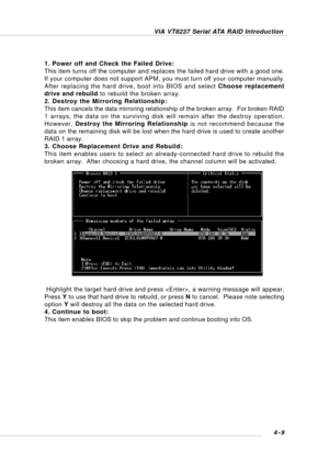 Page 68VIA VT8237 Serial ATA RAID Introduction
4-9 1. Power off and Check the Failed Drive:
This item turns off the computer and replaces the failed hard drive with a good one.
If your computer does not support APM, you must turn off your computer manually.
After replacing the hard drive, boot into BIOS and select Choose replacement
drive and rebuild to rebuild the broken array.
2. Destroy the Mirroring Relationship:
This item cancels the data mirroring relationship of the broken array.  For broken RAID
1...
