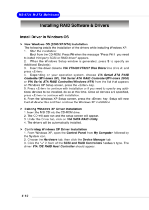 Page 69MS-6734 M-ATX Mainboard
4-10
Install Driver in Windows OS
h  New Windows OS (2000/XP/NT4) Installation
     The following details the installation of the drivers while installing Windows XP.
1. Start the installation:
Boot from the CD-ROM. Press F6 when the message Press F6 if  you need
to install third party SCSI or RAID driver appears.
2. When the Windows Setup window is generated, press S to specify an
Additional Device(s).
3. Insert the driver diskette VIA VT6420/VT8237 Disk Driver into drive A: and...