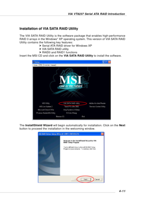 Page 70VIA VT8237 Serial ATA RAID Introduction
4-11
Installation of VIA SATA RAID Utility
The VIA SATA RAID Utility is the software package that enables high-performance
RAID 0 arrays in the Windows* XP operating system. This version of VIA SATA RAID
Utility contains the following key features:
h Serial ATA RAID driver for Windows XP
h VIA SATA RAID utility
h RAID0 and RAID1 functions
Insert the MSI CD and click on the VIA SATA RAID Utility to install the software.
The InstallShield Wizard will begin...