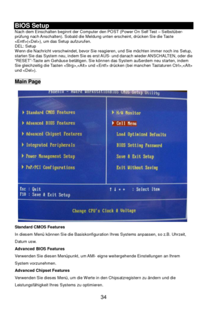 Page 40 
34  BIOS Setup 
Nach dem Einschalten beginnt der Computer den POST (Power On Self Test – Selbstüber-
prüfung nach Anschalten). Sobald die Meldung unten erscheint, drücken Sie die Taste 
(), um das Setup aufzurufen. 
DEL: Setup  
Wenn die Nachricht verschwindet, bevor Sie reagieren, und Sie möchten immer noch ins Setup, 
starten Sie das System neu, indem Sie es erst AUS- und danach wieder ANSCHALTEN, oder die 
“RESET”-Taste am Gehäuse betätigen. Sie können das System außerdem neu starten, indem 
Sie...