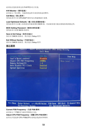 Page 64 
58 此项仅在您的系统支持PnP/PCI时才有效. 
H/W Monitor（硬件监视） 
此项显示了您CPU，风扇的状态和全部系统状态的警告. 
Cell Menu（核心菜单） 
使用此菜单可对CPU/AGP频率/电压和超频进行设置.   
Load Optimized Defaults（载入优化设置缺省值） 
使用此菜单可以载入系统优化性能设置的BIOS值，但此缺省值可能会影响系统的稳定性. 
BIOS Setting Password（BIOS密码设置） 
使用此项可设置BIOS的密码. 
Save & Exit Setup（保存后退出） 
保存对CMOS的修改，然后退出Setup程序. 
Exit Without Saving（不保存退出） 
放弃对CMOS的修改，然后退出Setup程序. 核心菜单 
Current FSB Frequency（当前FSB频率） 
此项显示了FSB的当前时钟频率(只读). 
Adjust CPU FSB Frequency（调整CPU FSB频率） 
此项允许您选择CPU FSB(CPU前端总线)的时钟频率.  