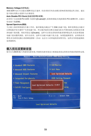 Page 65 
59 Memory Voltage(内存电压) 
调整DDR电压可以提高DDR的运行速率. 但此项的任何改动都会影响系统的稳定性.因此，建议
您不要改变默认设置作为长期使用.  
Auto Disable PCI Clock(自动关闭PCI时钟) 
此项用于自动侦测PCI插槽.当设置为[Enabled]时,系统将移除(关闭)闲置的PCI插槽时钟，以最小
化电池干扰(EMI).   
Spread Spectrum(频展) 
当主板上的时钟震荡发生器工作时，脉冲极值(尖蜂)会产生EMI (电磁干扰). 频率范围设定功能可
以降低脉冲发生器所产生的电磁干扰，所以脉冲波的尖峰会衰减为较为平滑的曲线.如果您没有遇
到电磁干扰问题，将此项设定为[Disable]，这样可以优化系统的性能表现和稳定性.但是如果您被
电磁干扰问题所困扰，请开启此项，这样可以减少电磁干扰.注意，如果您超频使用，必须将此项
禁用.因为即使是微小的的峰值漂移（抖动）也会引入时钟速度的短暂突发，这样会导致您超频的
处理器锁死. 
 
 载入优化设置缺省值...