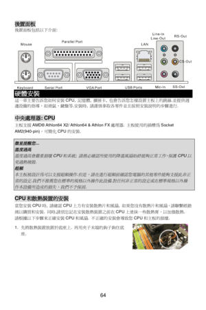 Page 70 
 
64 後置面板 
後置面板包括以下介面:  硬體安裝 
這一章主要告訴您如何安裝CPU, 記憶體, 擴展卡, 也會告訴您怎樣設置主板上的跳線.並提供週
邊設備的指導，如滑鼠，鍵盤等.安裝時, 請謹慎拿取各零件並且按照安裝說明的步驟進行. 
 中央處理器: CPU 
主板支援AMD® Athlon64 X2/ Athlon64 & Athlon FX處理器. 主板使用的插槽為Socket 
AM2(940-pin)，可簡化CPU的安裝. 
 微星提醒您
... 
溫度過高
 
溫度過高會嚴重損壞
CPU
和系統
; 
請務必確認所使用的降溫風扇始終能夠正常工作，保護
CPU
以
免過熱燒毀
. 
超頻
 
本主板被設計為可以支援超頻操作
.
但是，請在進行超頻前確認您電腦的其他零件能夠支援此非正
常的設定
.
我們不推薦您在標準的規格以外操作此設備
.
對任何非正常的設定或在標準規格以外操
作本設備所造成的損失，我們不予保固
.  CPU和散熱裝置的安裝 
當您安裝CPU時, 請確認CPU上方有安裝散熱片和風扇, 如果您沒有散熱片和風扇，請聯繫經銷
商以購買和安裝....