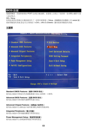 Page 75 
 
69 BIOS設置 
電i開機後，系統將會開rPOST (加電自檢)7E. 當螢幕上出~以下資訊時，按鍵即可進
入設定E1. 
DEL: Setup  
如果此資訊在您做出反應前就消失了，而您仍需要進入Setup, 請關機後再按機箱上的restart鍵，
重新h動您的系統.您也可以同時按下, 和 鍵來重新h動您的系統. 
 主選單 
 
Standard CMOS Features（標準CMOS特性） 
使用此2能Z可對基本的系統配置進行設定.如時間，日期等. 
 
Advanced BIOS Features（進階BIOS特性） 
使用此2能Z可對系統的進階L性進行設定. 
 
Advanced Chipset Features（進階晶片組特性） 
使用此2能Z可以修改晶片組的值.優化系統的性能Z~. 
Integrated Peripherals（整合周邊） 
使用此2能Z可對W邊設備進行L別的設定. 
Power Management Setup（電源管理設置） 
使用此2能Z可以對電源管理進行L別的設定  