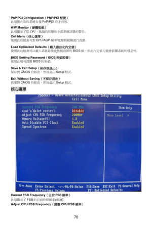 Page 76 
 
70 PnP/PCI Configuration（PNP/PCI配置） 
此項僅在您的系統支援PnP/PCI時才有效. 
H/W Monitor（硬體監視） 
此項顯#了您CPU，風扇的狀態和?部系統狀態的警告. 
Cell Menu（核心選單） 
使用此2能Z可對CPU/AGP頻=/電壓和超頻進行設置.   
Load Optimized Defaults（載入最佳化內定值） 
使用此2能Z可以載入系統最佳化性能設置的BIOS值，但此內定值可能會影響系統的穩定性. 
BIOS Setting Password（BIOS密碼設置） 
使用此項可設置BIOS的密碼. 
Save & Exit Setup（保存後退出） 
保c對CMOS的修改，然後退出SetupE1. 
Exit Without Saving（不保存退出） 
放棄對CMOS的修改，然後退出SetupE1. 核心選單 
Current FSB Frequency（目前FSB頻率） 
此項顯#了FSB的p前時脈頻=(唯讀). 
Adjust CPU FSB Frequency（調整CPU FSB頻率）  