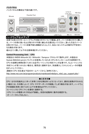 Page 82 
76 バックパネル 
バックパネルの構成は下図の通りです。  ハードウェアセットアップ 
本章では各コネクターとハードウェアの取り付けについて解説します。パーツの取り付けに際して
は、パーツの取り扱いおよび取り付け手順に細心の注意を払ってください。誤った方法でパーツ
を取り付けると、パーツに回復不能な損傷をもたらしたり、あるいはシステムの動作が不安定に
なる場合があります。 
組み立てに際して以下の注意事項を守ってください。 
 Central Processing Unit:  CPU 
本製品はAMD® Athlon64 X2 / Athlon64 / Sempronプロセッサで動作します。本製品は
Socket AM2(940-pin)というソケットを使用しているためCPUのインストールが大変簡単です。
CPUの過剰な発熱を防ぐためには必ずヒートシンクと冷却ファンが必要です。もしヒートシンクと
冷却ファンが見つからない場合は、販売店に連絡するか、別途購入してからコンピュータの電源
をオンにしてください。 
(最新のCPU対応表は下記のホームページからご参考ください。...
