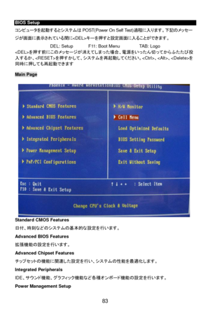 Page 89 
83  BIOS Setup 
コンピュータを起動するとシステムはPOST(Power On Self Test)過程に入ります。下記のメッセー
ジが画面に表示されている間にキーを押すと設定画面に入ることができます。 
DEL: Setup  F11: Boot Menu  TAB: Logo 
を押す前にこのメッセージが消えてしまった場合、電源をいったん切ってからふたたび投
入するか、を押すかして、システムを再起動してください。、、を
同時に押しても再起動できます 
 Main Page 
 
Standard CMOS Features 
日付、時刻などのシステムの基本的な設定を行います。 
Advanced BIOS Features 
拡張機能の設定を行います。 
Advanced Chipset Features 
チップセットの機能に関連した設定を行い、システムの性能を最適化します。 
Integrated Peripherals 
IDE、サウンド機能、グラフィック機能など各種オンボード機能の設定を行います。 
Power Management Setup  