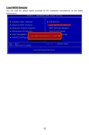 Page 21 
15 Load BIOS Defaults 
You can load the default values provided by the mainboard manufacturer for the stable 
performance. 
 
 
 
 
 
 
 
 
 
 
 
 
 
 
 
 
 
 
 
 
 
 
 
 
  