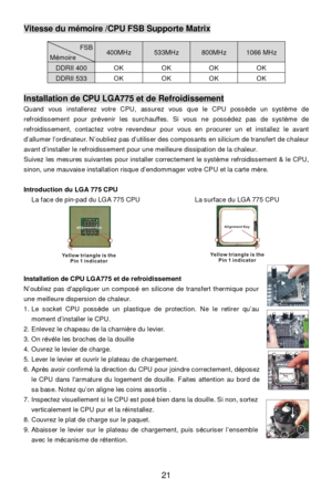 Page 27 
21 Vitesse du mémoire /CPU FSB Supporte Matrix FSB Mémoire 400MHz 533MHz 800MHz 1066 MHz DDRII 400 OK OK OK OK DDRII 533 OK OK OK OK  Installation de CPU LGA775 et de Refroidissement 
Quand vous installerez votre CPU, assurez vous que le CPU possède un système de 
refroidissement pour prévenir les surchauffes. Si vous ne possédez pas de système de 
refroidissement, contactez votre revendeur pour vous en procurer un et installez le avant 
d’allumer l’ordinateur. N’oubliez pas d’utiliser des composants...