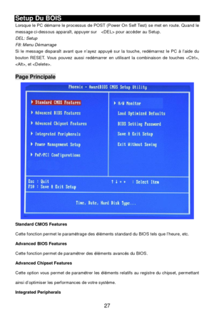 Page 33 
27 Setup Du BOIS 
Lorsque le PC démarre le processus de POST (Power On Self Test) se met en route. Quand le 
message ci-dessous apparaît, appuyer sur   pour accéder au Setup. 
DEL: Setup 
F8: Menu Démarrage 
Si le message disparaît avant que n’ayez appuyé sur la touche, redémarrez le PC à l’aide du 
bouton RESET. Vous pouvez aussi redémarrer en utilisant la combinaison de touches , 
, et . 
 Page Principale 
Standard CMOS Features 
Cette fonction permet le paramétrage des éléments standard du BIOS tels...