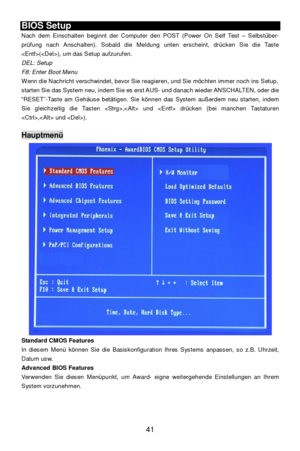 Page 47 
41 BIOS Setup 
Nach dem Einschalten beginnt der Computer den POST (Power On Self Test – Selbstüber-
prüfung nach Anschalten). Sobald die Meldung unten erscheint, drücken Sie die Taste 
(), um das Setup aufzurufen. 
DEL: Setup 
F8: Enter Boot Menu 
Wenn die Nachricht verschwindet, bevor Sie reagieren, und Sie möchten immer noch ins Setup,  starten Sie das System neu, indem Sie es erst AUS- und danach wieder ANSCHALTEN, oder die 
“RESET”-Taste am Gehäuse betätigen. Sie können das System außerdem neu...