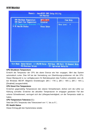 Page 49 
43 H/W Monitor 
CPU Shutdown Temperature 
Erreicht die Temperatur der CPU die obere Grenze wie hier vorgegen, fährt das System 
automatisch runter. Dies hilf bei der Vermeidung von Überhitzungs-problemen mit der CPU.  
Dieser Menüpunkt is nur verfügbar,wenn Ihr Betriebssystem dies Funktion unterstützt, wie z.B. 
bei Windows ME/XP. Mögliche Einstellungen: [80℃/ 176℃], [85℃/ 185℃], [90℃/ 194℃], 
[Disabled] (ausgeschaltet). 
CPU Smart Fan Temperature 
Erreichen gegenwärtig Temperaturen den oberen...