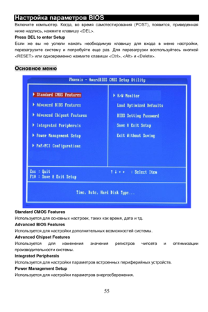 Page 61
 
  55Настройка
 параметров  BIOS 
Включите  компьютер . Когда , во  время  самотестирования  (POST ), 
появится , приведенная  ниже
 надпись , нажмите  клавишу  . 
Press DEL to enter Setup  
Если  же  вы  не  успели  наж ать
 необходимую  клавишу  для  входа  в  меню  настройки , перезагрузите
 систему  и попробуйте  еще  раз . Для  перезагрузки  воспользуйтесь  кнопкой   
или одновременно  нажмите  клавиши  ,   и . 
  Основное
 меню  
Standard CMOS Features 
Используется  для  основных  настроек ,...