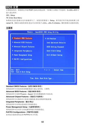 Page 74 
68 BIOS设置 
计算机加电后，系统将会开始POST (加电自检)过程. 当屏幕上出现以下信息时，按键即可
进入设定程序. 
DEL: Setup 
F8: Enter Boot Menu 
如果此信息在您做出反应前就消失了，而您仍需要进入Setup, 请关机后再开机活按机箱上的
restart键，重新启动您的系统.您也可以同时按下, 和 键来重新启动您的系统. 
 主菜单 
Standard CMOS Features（标准CMOS特性） 
使用此菜单可对基本的系统配置进行设定.如时间，日期等. 
Advanced BIOS Features（高级BIOS特性） 
使用此菜单可设置Phoenix - Award 特有的增强特性中的各项. 
Advanced Chipset Features（高级芯片组特性） 
使用此菜单可以修改芯片组寄存器的值.优化系统的性能表现. 
Integrated Peripherals（整合周边） 
使用此菜单可对周边设备进行特别的设定. 
Power Management Setup（电源管理特性） 
使用此菜单可以对学习同电源管理进行特别的设定....