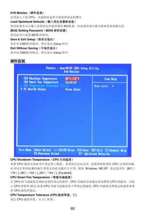Page 75 
69  H/W Monitor（硬件监视） 
此项显示了您CPU，风扇的状态和全部系统状态的警告. 
Load Optimized Defaults（载入优化设置缺省值） 
使用此菜单可以载入系统优化性能设置的BIOS值，但此缺省值可能会影响系统的稳定性. 
BIOS Setting Password（BIOS密码设置） 
使用此项可设置BIOS的密码. 
Save & Exit Setup（保存后退出） 
保存对CMOS的修改，然后退出Setup程序. 
Exit Without Saving（不保存退出） 
放弃对CMOS的修改，然后退出Setup程序.  
 硬件监视 
CPU Shutdown Temperature（CPU关闭温度） 
如果CPU温度达到此项中设定的上限值，系统将会自动关闭. 这将帮助您预防CPU过热的问题. 
此项仅在您的机器的操作系统支持此功能时才可用, 例如Windows ME/XP. 设定选项有: [80℃/ 
176℃], [85℃/ 185℃], [90℃/ 194℃], [Disabled]. 
CPU Smart Fan...