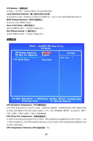 Page 87 
81  H/W Monitor（硬體監視） 
此項顯示了您CPU，風扇的狀態和全部系統狀態的警告. 
Load Optimized Defaults（載入最佳化設定內定值） 
使用此選單可以載入系統最佳化性能設定的BIOS值，但此內定值可能會影響系統的穩定性. 
BIOS Setting Password（BIOS密碼設定） 
使用此項可設定BIOS的密碼. 
Save & Exit Setup（儲存後退出） 
儲存對CMOS的修改，然後退出Setup程式. 
Exit Without Saving（不儲存退出） 
放棄對CMOS的修改，然後退出Setup程式.  
 硬體監視 
CPU Shutdown Temperature（CPU關閉溫度） 
如果CPU溫度達到此項中設定的上限值，系統將會自動關閉. 這將幫助您預防CPU過熱的問題. 
此項僅在您的機器的作業系統支援此功能時才可用, 例如Windows ME/XP. 設定選項有: [80℃/ 
176℃], [85℃/ 185℃], [90℃/ 194℃], [Disabled]. 
CPU Smart Fan...