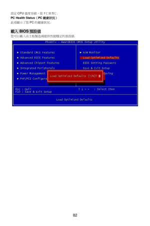 Page 88 
82  設定CPU溫度容值，從1℃到5℃. 
PC Health Status（PC健康狀況） 
此項顯示了您PC的健康狀況. 
 載入BIOS預設值 
您可以載入由主板製造商提供性能穩定的預設值.  