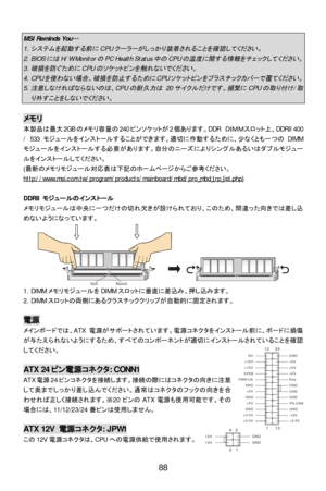 Page 94 
 
88 MSI Reminds You…
 1. 
システムを起動する前に
CPU
クーラーがしっかり装着されることを確認してください。
 2. BIOS
には
H/W Monitor
の
PC Health Status
中の
CPU
の温度に関する情報をチェックしてください。
 3. 
破損を防ぐために
CPU
のソケットピンを触れないでください。
 4. CPU
を使わない場合、破損を防止するために
CPU
ソケットピンをプラスチックカバーで覆てください。
 5. 
注意しなければならないのは、
CPU
の耐久力は
 20
サイクルだけです。頻繁に
CPU
の取り付け
/
取
り外すことをしないでください。
  メモリ 
本製品は最大2GBのメモリ容量の240ピンソケットが2個あります。DDR ＤＩＭＭスロット上、DDRII 400 
/ 533 モジュールをインストールすることができます。適切に作動するために、少なくとも一つのDIMM
モジュールをインストールする必要があります。自分のニーズによりシングルあるいはダブルモジュー
ルをインストールしてください。...