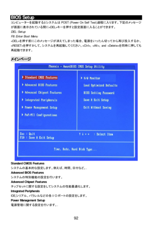 Page 98 
 
92 BIOS Setup 
コンピューターを起動するとシステムはPOST (Power On Self Test)過程に入ります。下記のメッセージ
が画面に表示されている間にキーを押すと設定画面に入ることができます。 
DEL: Setup 
F8: Enter Boot Menu 
を押す前にこのメッセージが消えてしまった場合、電源をいったん切ってから再び投入するか、
を押すかして、システムを再起動してください。, , and を同時に押しても
再起動できます。  
 メインページ 
Standard CMOS Features 
システムの基本的な設定します。例えば、時間、日付など。. 
Advanced BIOS Features 
システムの特別機能の設定を行います。 
Advanced Chipset Features 
チップセットに関する設定をしてシステムの性能最適化します。 
Integrated Peripherals 
IDE,シリアル、バラレルなどの各I/Oポートの設定をします。 
Power Management Setup 
電源管理に関する設定を行います。.  