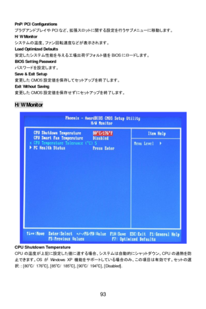 Page 99 
 
93  PnP/PCI Configurations 
プラグアンドプレイやPCIなど、拡張スロットに関する設定を行うサブメニューに移動します。 
H/W Monitor 
システムの温度、ファン回転速度などが表示されます。 
Load Optimized Defaults 
安定したシステム性能を与える工場出荷デフォルト値をBIOSにロードします。 
BIOS Setting Password 
パスワードを設定します。 
Save & Exit Setup 
変更したCMOS設定値を保存してセットアップを終了します。 
Exit Without Saving 
変更したCMOS設定値を保存せずにセットアップを終了します。 
 H/W Monitor 
CPU Shutdown Temperature 
CPUの温度が上記に設定した値に達する場合、システムは自動的にシャットダウン。CPUの過熱を防
止できます。OSがWindows XP機能をサポートしている場合のみ、この項目は有効です。セットの選
択：: [80℃/ 176℃], [85℃/ 185℃], [90℃/ 194℃],...