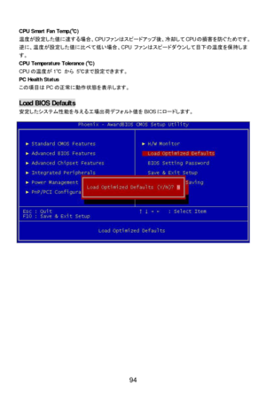 Page 100 
 
94  CPU Smart Fan Temp.(℃) 
温度が設定した値に達する場合、CPUファンはスピードアップ後、冷却してCPUの損害を防ぐためです。
逆に、温度が設定した値に比べて低い場合、CPUファンはスピードダウンして目下の温度を保持しま
す。 
CPU Temperature Tolerance (℃) 
CPUの温度が1℃ から 5℃まで設定できます。 
PC Health Status 
この項目はPCの正常に動作状態を表示します。 
 Load BIOS Defaults 
安定したシステム性能を与える工場出荷デフォルト値をBIOSにロードします。  