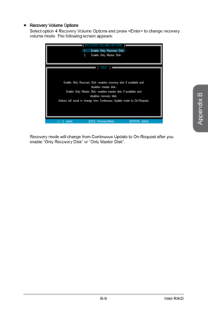 Page 103
Appendix B
B-9Intel RAID

Recovery Volume Options 
Select option 4 Recovery Volume Options and press  to change recovery volume mode. The following screen appears:
[                                              ]RECOVERY VOLUME OPTIONS
[             ]HELP
Enable  Only  Recovery  Disk - enables  recovery  disk  if  available  and disables  master  disk.Enable  Only  Master  Disk - enables  master  disk  if  available  anddisables  recovery  disk.Actions  will  result  in  change  from  Continuous  Update...