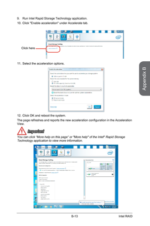 Page 107
Appendix B
B-13Intel RAID

Run Intel Rapid Storage Technology application.
Click "Enable acceleration" under Accelerate tab.
9.
10.
Click here
Select the acceleration options.11.
Click OK and reboot the system.
The page refreshes and reports the new acceleration configuration in the Acceleration View.
 Important
You can click “More help on this page” or "More help" of the Intel® Rapid Storage Technology application to view more information.
12. 