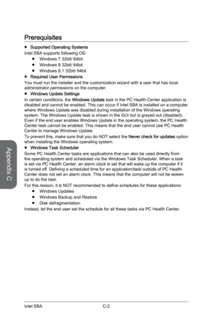 Page 110
Appendix C
C-2Intel SBA

Prerequisites
Supported Operating Systems
Intel SBA supports following OS: 
Windows 7 32bit/ 64bit
Windows 8 32bit/ 64bit
Windows 8.1 32bit/ 64bit
Required User Permissions
You must run the installer and the customization wizard with a user that has local administrator permissions on the computer.
Windows Update Settings
In certain conditions, the Windows Update task in the PC Health Center application is disabled and cannot be enabled. This can occur if Intel SBA is installed...