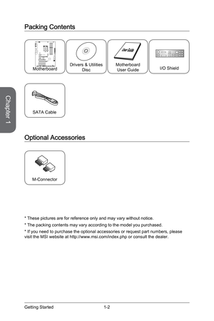 Page 16
Chapter 1
1-2Getting Started

Packing Contents
* These pictures are for reference only and may vary without notice.
* The packing contents may vary according to the model you purchased.
* If you need to purchase the optional accessories or request part numbers, please visit the MSI website at http://www.msi.com/index.php or consult the dealer.
SATA Cable
Optional Accessories
M-Connector
Drivers & Utilities DiscMotherboardUser GuideI/O ShieldMotherboard 