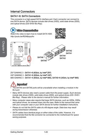 Page 34
Chapter 1
1-20Getting Started

Internal Connectors
SATA1~6: SATA Connectors
This connector is a high-speed SATA interface port. Each connector can connect to one SATA device. SATA devices include disk drives (HDD), solid state drives (SSD), and optical drives (CD/ DVD/ Blu-Ray).
 Video Demonstration
Watch the video to learn how to Install SATA HDD.
http://youtu.be/RZsMpqxythc
SATA2
SATA1
SATA4
SATA3
SATA5
SATA6
Z97 GAMING 3 - SATA1~6 (6Gb/s, by Intel® Z97)
H97 GAMING 3 - SATA1~6 (6Gb/s, by Intel® H97)...