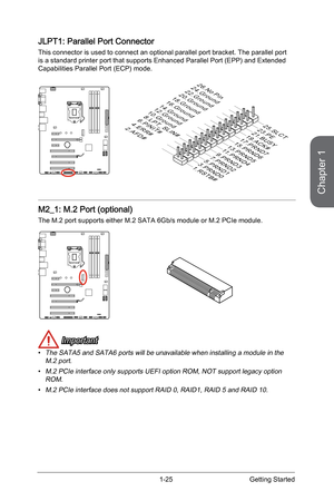 Page 39
Chapter 1
1-25Getting Started

JLPT1: Parallel Port Connector
This connector is used to connect an optional parallel port bracket. The parallel port is a standard printer port that supports Enhanced Parallel Port (EPP) and Extended Capabilities Parallel Port (ECP) mode.
10.Ground
14.Ground8.LPT_SLIN#
12.Ground6.PINIT#4.ERR#2.AFD#
24.Ground
22.Ground
26.No Pin20.Ground
18.Ground
16.Ground
1.RSTB#
3.PRND0
5.PRND1
7.PRND2
9.PRND3
11.PRND4
13.PRND5
15.PRND6
17.PRND7
19.ACK#
21.BUSY
23.PE
25.SLCT
M2_1: M.2...