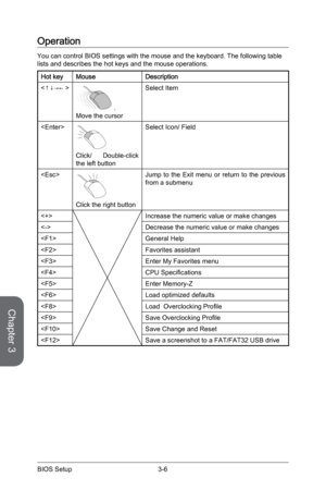 Page 64
Chapter 3
3-6BIOS Setup3-7BIOS Setup
3-6BIOS Setup3-7BIOS Setup

Operation
You can control BIOS settings with the mouse and the keyboard. The following table lists and describes the hot keys and the mouse operations.
Hot keyMouseDescription

.Move the cursor
Select Item

Click/  Double-click the left button
Select Icon/ Field

Click the right button
Jump  to  the  Exit  menu  or  return  to  the  previous from a submenu
Increase the numeric value or make changes
Decrease the numeric value or make...