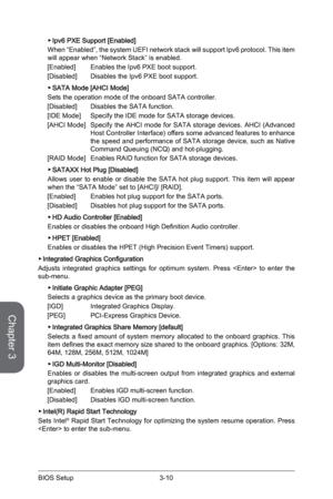 Page 68
Chapter 3
3-10BIOS Setup3-11BIOS Setup
3-10BIOS Setup3-11BIOS Setup

Ipv6 PXE Support [Enabled]
When “Enabled”, the system UEFI network stack will support Ipv6 protocol. This item will appear when “Network Stack” is enabled.
[Enabled]  Enables the Ipv6 PXE boot support.
[Disabled]  Disables the Ipv6 PXE boot support.
SATA Mode [AHCI Mode]
Sets the operation mode of the onboard SATA controller. 
[Disabled]  Disables the SATA function.
[IDE Mode]  Specify the IDE mode for SATA storage devices.
[AHCI Mode]...