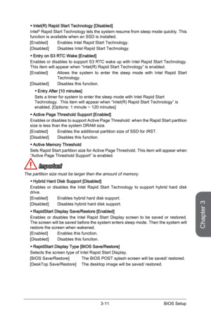 Page 69
3-10BIOS Setup3-11BIOS Setup

Chapter 3
3-10BIOS Setup3-11BIOS Setup

Intel(R) Rapid Start Technology [Disabled]
Intel® Rapid Start Technology lets the system resume from sleep mode quickly. This function is available when an SSD is installed.
[Enabled]   Enables Intel Rapid Start Technology.
[Disabled]   Disables Intel Rapid Start Technology.
Entry on S3 RTC Wake [Enabled]
Enables or disables to support S3 RTC wake up with Intel Rapid Start Technology.This item will appear when “Intel(R) Rapid Start...