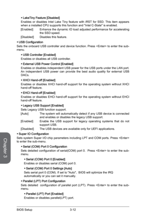 Page 70
Chapter 3
3-12BIOS Setup3-13BIOS Setup
3-12BIOS Setup3-13BIOS Setup

LakeTiny Feature [Disabled]
Enables  or  disables  Intel  Lake  Tiny  feature  with  iRST  for  SSD.  This  item  appears when a installed CPU supports this function and "Intel C-State" is enabled.
[Enabled]  Enhance the dynamic IO load adjusted performance for accelerating 
the SSD speed.
[Disabled]  Disables this feature.
USB Configuration
Sets the onboard USB controller and device function. Press  to enter the sub-menu. 
USB...